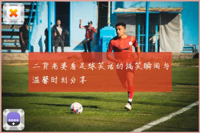 二货老婆看足球笑话的搞笑瞬间与温馨时刻分享