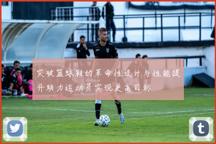 突破篮球鞋的革命性设计与性能提升助力运动员实现更高目标