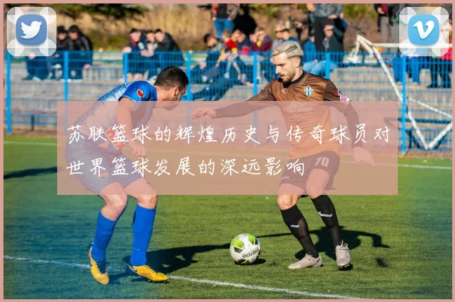 苏联篮球的辉煌历史与传奇球员对世界篮球发展的深远影响